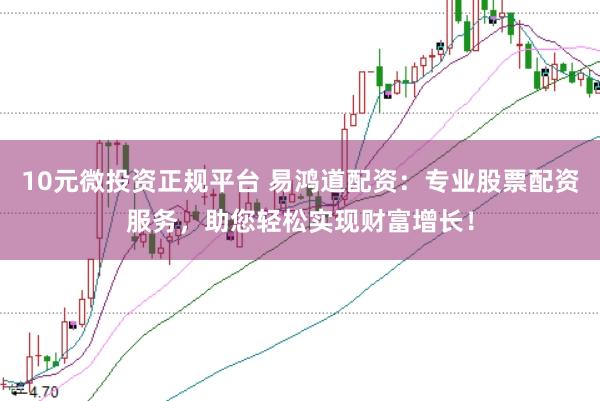 10元微投资正规平台 易鸿道配资：专业股票配资服务，助您轻松实现财富增长！