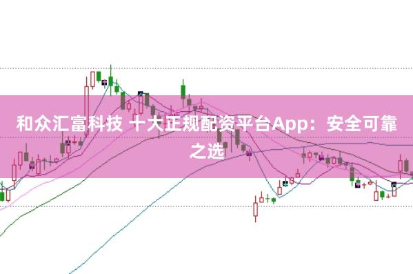 和众汇富科技 十大正规配资平台App：安全可靠之选