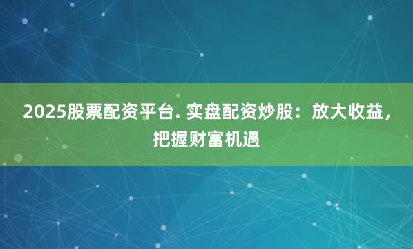 2025股票配资平台. 实盘配资炒股：放大收益，把握财富机遇