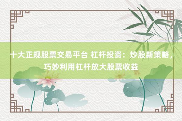 十大正规股票交易平台 杠杆投资：炒股新策略，巧妙利用杠杆放大股票收益
