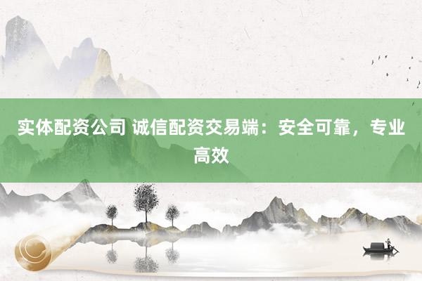 实体配资公司 诚信配资交易端：安全可靠，专业高效