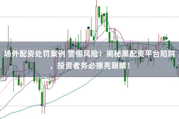 场外配资处罚案例 警惕风险！揭秘黑配资平台陷阱，投资者务必擦亮眼睛！