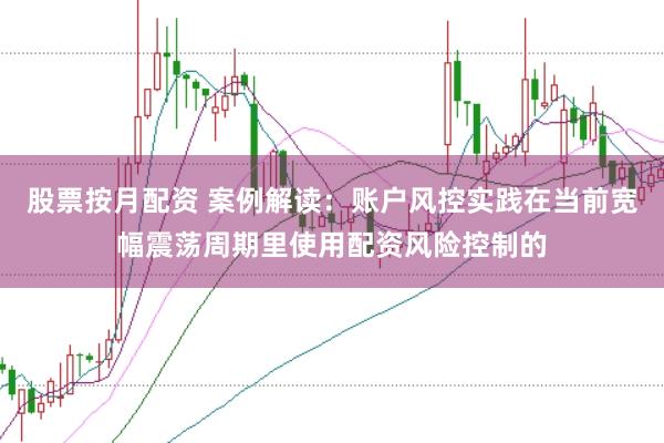 股票按月配资 案例解读：账户风控实践在当前宽幅震荡周期里使用配资风险控制的