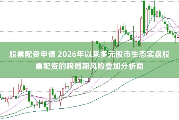 股票配资申请 2026年以来多元股市生态实盘股票配资的跨周期风险叠加分析面