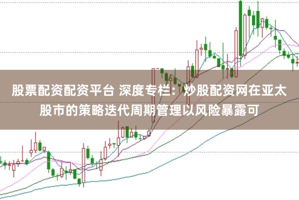 股票配资配资平台 深度专栏：炒股配资网在亚太股市的策略迭代周期管理以风险暴露可