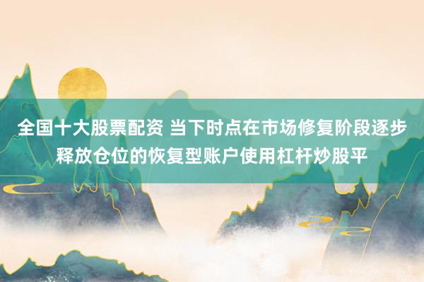全国十大股票配资 当下时点在市场修复阶段逐步释放仓位的恢复型账户使用杠杆炒股平