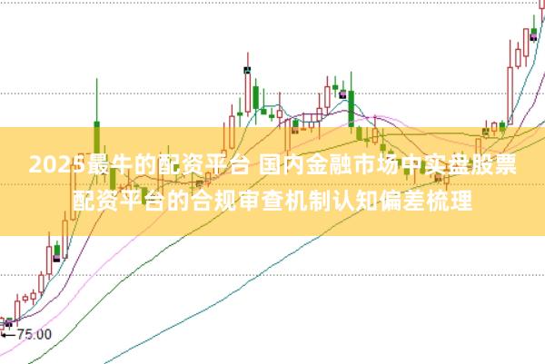 2025最牛的配资平台 国内金融市场中实盘股票配资平台的合规审查机制认知偏差梳理
