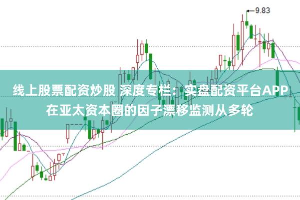 线上股票配资炒股 深度专栏：实盘配资平台APP在亚太资本圈的因子漂移监测从多轮