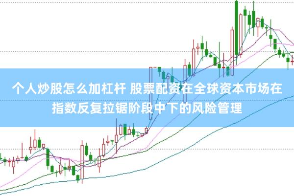 个人炒股怎么加杠杆 股票配资在全球资本市场在指数反复拉锯阶段中下的风险管理