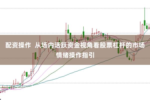 配资操作  从场内活跃资金视角看股票杠杆的市场情绪操作指引