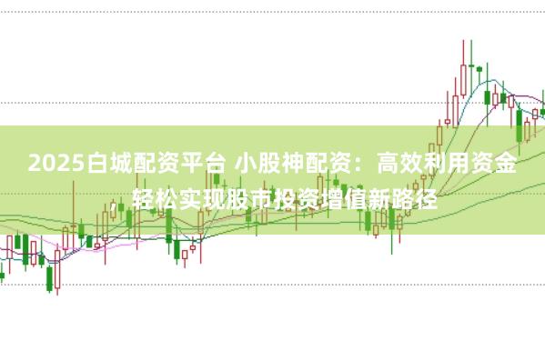 2025白城配资平台 小股神配资：高效利用资金，轻松实现股市投资增值新路径