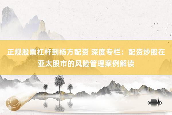 正规股票杠杆到杨方配资 深度专栏：配资炒股在亚太股市的风险管理案例解读