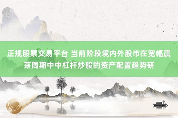 正规股票交易平台 当前阶段境内外股市在宽幅震荡周期中中杠杆炒股的资产配置趋势研