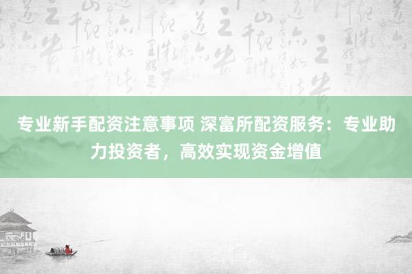 专业新手配资注意事项 深富所配资服务：专业助力投资者，高效实现资金增值