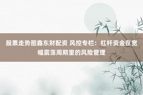 股票走势图鑫东财配资 风控专栏：杠杆资金在宽幅震荡周期里的风险管理