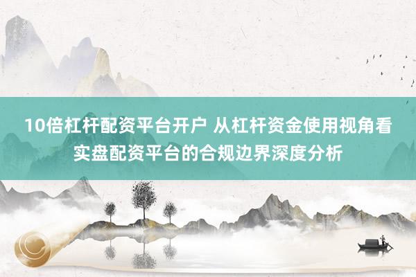 10倍杠杆配资平台开户 从杠杆资金使用视角看实盘配资平台的合规边界深度分析