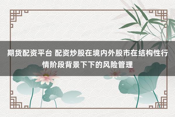 期货配资平台 配资炒股在境内外股市在结构性行情阶段背景下下的风险管理