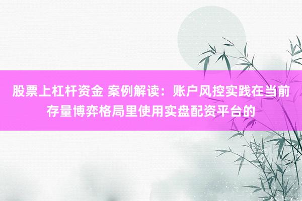 股票上杠杆资金 案例解读：账户风控实践在当前存量博弈格局里使用实盘配资平台的