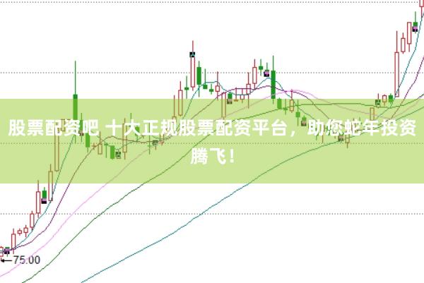 股票配资吧 十大正规股票配资平台，助您蛇年投资腾飞！